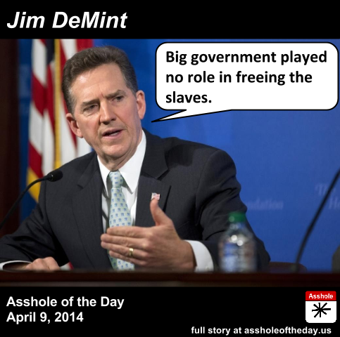 Jim DeMint, Asshole of the Day for April 9, 2014
by TeaPartyCat (Follow @TeaPartyCat)
Jim DeMint, whether as senator or head of the Heritage Foundation, espouses conservative and libertarian positions. Almost every argument he makes equates big government to a loss of freedom and it’s never worth the tradeoff.
And to make his point about how big government is always bad and always the problem, he claims that big government didn’t free the slaves:

DeMint: Well the reason that the slaves were eventually freed was the Constitution, it was like the conscience of the American people. Unfortunately there were some court decisions like Dred Scott and others that defined some people as property, but the Constitution kept calling us back to ‘all men are created equal and we have inalienable rights’ in the minds of God. But a lot of the move to free the slaves came from the people, it did not come from the federal government. It came from a growing movement among the people, particularly people of faith, that this was wrong. People like Wilberforce who persisted for years because of his faith and because of his love for people. So no liberal is going to win a debate that big government freed the slaves. In fact, it was Abraham Lincoln, the very first Republican, who took this on as a cause and a lot of it was based on a love in his heart that comes from God.

Look, people express their will through government in collective action. That’s part of what democracy is. And sometimes only big government can solve a problem. Slavery was just such a problem.
Slavery didn’t go away because of wishful thinking.
Slavery didn’t go away because a group of good Christian libertarians had it in their hearts to end it.
Slavery ended because the big government fought a war against its own people to end it.
Not all soldiers in the Civil War were volunteers, many were drafted. The war would not have been won without the government drafting soldiers to fight. And if the government drafting people and telling them when to fight and die and where isn’t big government, then nothing is. Today we fight wars with all volunteer armies, so really, if anything, in that narrow regard government is smaller than it was when slavery was abolished.
And most of all DeMint attributes the end of slavery to Lincoln but not government. Abraham Lincoln was the president. You can’t get any more government than that.
So for pretending that “big government” played no role in the ending of slavery, Jim DeMint is the Asshole of the Day.
It’s even more surprising that Jim DeMint claimed this after Jon Stewart very publicly discredited Andrew Napolitano’s claim that the free market could have freed the slaves instead of the unnecessary war that Lincoln waged. Especially the part where Napolitano claimed that Lincoln could have bought the slaves’ freedom for less than the war cost.
It is Jim Demint's second time as Asshole of the Day. His first win was for saying women want to be forced to have ultrasounds.
Full story: Right Wing Watch