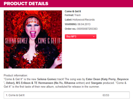 Here’s more info of “Come And Get It”, it reads:Come & Get ItFormal: TrackLabel: Hollywood RecordsWarning: 08.04.2013 (Release Date)Order no.: 00050087293383Product information:“Come & Get It” is the new Selena Gomez track! The song was by Ester Dean (Katy Perry, Beyonce, Usher), MS Erickson & TE Hermansen (Ne-Yo, Rihanna written) and Stargate produced. “Come & Get It” is the first taste of their new album, scheduled for release in the summer.Come & Get It               03:35 (Time Length)