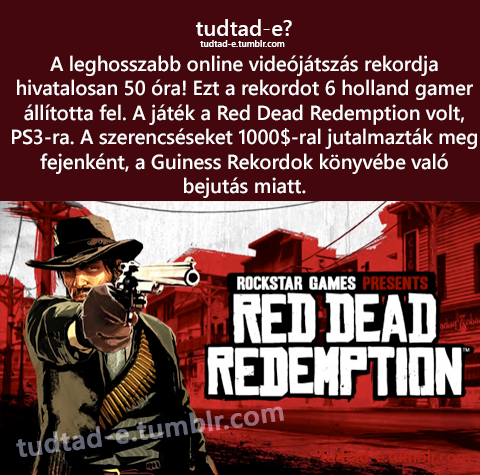<p>A leghosszabb online videjtszs rekordja hivatalosan 50 ra! Ezt a rekordot 6 holland gamer lltotta fel. A jtk a Red Dead Redemption volt, PS3-ra. A szerencsseket 1000$-ral jutalmaztk meg fejenknt, a Guiness Rekordok knyvbe val bejuts miatt. </p>