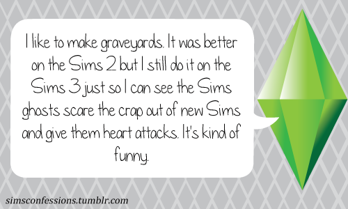 I like to make graveyards. It was better on the Sims 2 but I still do it on the Sims 3 just so I can see the Sims ghosts scare the crap out of new Sims and give them heart attacks. It&#8217;s kind of funny.