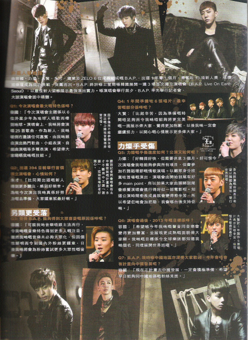 [TRANS] B.A.P on YES!! March 2013 Issue 1146 - 2/4&#160;

YG - Yongguk
HC - Himchan
DH - Daehyun
YJ - Youngjae

Foreign Invasion

B.A.P, the six membered group, who is inclusive of Yongguk, Himchan, Daehyun, Youngjae, Jongup and Zelo, has been awarded 13 rookie awards in the short span of 1 year and 1 month since their debut. They have also successfully wrapped up both nights of their first solo concert, “B.A.P live on Earth” which throughly showcased their ability as a prominent rookie. This is the interview at the press conference.

Q1&#160;: What are the main features of this solo concert?

YG&#160;: The concept of our solo concert is 6 teenage aliens who invaded Earth to sing for the humans. At the concert, we have a setlist of 25 songs. As a rookie group, we have invited some special guests and performed all of our songs by ourselves to showcase our abilities.

!&#160;; Due to being injured, Himchan felt upset and disappointed that he couldn’t participate in the whole concert.

Q2&#160;: How do you feel to be able to hold B.A.P’s solo concert on exactly 394 days after your debut?

YJ&#160;: We feel very honoured to be able to be have received more love than other rookies who debuted at the same time. For this opportunity to showcase ourselves, we have practised for a long time and we are grateful.

!&#160;; After Youngjae heard that the questions about promoting in China, he kept saying thank you in Chinese, and that made the reporters so happy. 

Being unique

Q3&#160;: Why do you think B.A.P is able to receive so much love from the fans?

YG&#160;: We think that it is because of our unique style of music that we make which attracts more and more fans. We feel that the music does not have to appeal to the masses. Our songs attract more international fans because it is a new and fresh type of music style. Because of our fans, we are also given the courage to try more diverse styles of creating music.


Q4&#160;: Releasing 6 albums in the past year, what was the toughest part?

DH&#160;: Rather than tough, we wanted more time because we felt that with more time we could show a more perfect side of ourselves to everyone and we felt sorry because we couldn’t do that. From now on, we will work harder to bring better performances to our babyz.

Himchan’s injury

Q5&#160;: How is it going with Himchan’s inury? What about the concert?
HC&#160;: It is healing very quickly but I would have to rest for 3 months. It’s a shame that I couldn’t participate in all the performances, but however I will participate in the ballad songs that do not require me to dance or exert my arm. To an audience, this show will have alot of main points, so everyone enjoy this concert like a movie. Because of the solo concert, the members have put in alot of effort and hard work into this, so for moral support I will be supporting them from backstage.

!&#160;; As the leader, Yongguk has said that he wants to use the Seoul concert as a start point and jumpstart a world tour.

Q6&#160;: What are B.A.P’s plans for 2013 after the concert?

YG&#160;: We hope that this year, our music will become more solid and we are able to present a more mature image to our babyz. We want international fans to know we go by the name of B.A.P so we want to hold a world tour.

Q7&#160;: B.A.P is immensely popular in China, are there any plans to promote in China this year?

YG&#160;: The plan now is that we are preparing to invade China and we hope to meet our Chinese babyz soon.

!&#160;; Daehyun said that it wasn’t tough to promote 6 albums in the span of 1 year but rather that there was a insufficient amount of time to present themselves more flawlessly.

! refers to the text beside the pictures

©
Credits&#160;: ENEN奀奀 on weibo
Chinese to English translation: gtopri
Please credit when taking out!
Do not bring onto twitter. If you do, please link to this post.