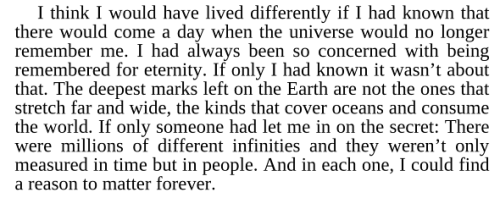 &#8230;this:<br /><br /><br /> "I think I would have lived differently if I had known that there would come a day when the universe would no longer remember me."<br /><br /><br /> I need lines like these in my life.<br /><br /><br /> ~ Mackie Burt, Above