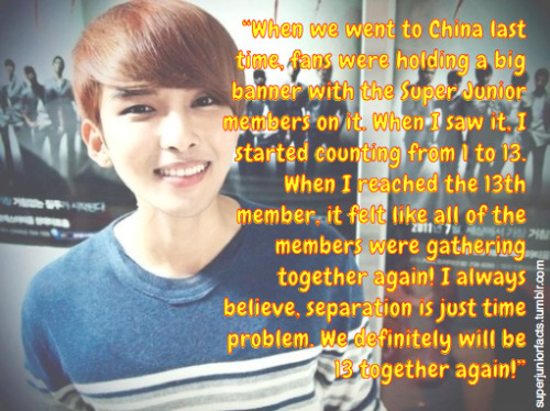 “When we went to China last time, fans were holding a big banner with the Super Junior members on it. When I saw it, I started counting from 1 to 13. When I reached the 13th member, it felt like all of the members were gathering together again! I always believe, separation is just time problem. We definitely will be 13 together again!”
                    ~ Ryeowook