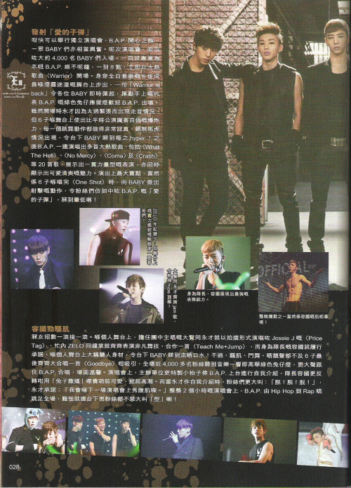 [TRANS] B.A.P on YES!! March 2013 Issue 1146 - 3/4&#160;

Shooting the bullets of love

To be able to hold their solo concert, B.A.P is extremely delighted and excited to share their first concert experience with their babys. This concert has attracted a crowd of 4000 babys as the audience. The professional as always B.A.P started the concert on the dot at 8PM with their fierce debut track, “Warrior”. Decked in full white, the six boys appeared on stage in a cloud of smoke. With a single “Warrior is back!”, the boys got babys on their feet and waving their matoki lightsticks vigorously to the song and welcoming B.A.P on stage.

Even though Youngjae went slightly off pitch, the six boys held down the fort with a strong performance that didn’t let babys down. Their performance was daresay a hundred times better than normal performances on music shows. Every dance step was precise and to the point of no mistakes were made, driving all already hyper babys insane. After “Warrior”, B.A.P moved on to tracks like “What The Hell”, “No Mercy”, “Coma”, “Crash” and 20 other tracks off their albums. Besides showing their fierce side during performances, they also displayed their cute and charismatic sides. When they performed their highlight track, “One Shot”, they showed dance steps that look like they were shooting love bullets into the sea of babys. Wah!

In order from left to right,

!&#160;; Despite being young, Zelo’s performance that night was nowhere near lacklustre compared to his hyungs.

!&#160;; Daehyun and Youngjae who sang “Price Tag”, showing off their vocal abilities sent the Babys into a frenzy.

!&#160;; As the leader, Yongguk showed the strongest ability to perform on a massive stage.

!&#160;; One of the night’s highlights was definitely when Yongguk ripped off his shirt to show off his muscles! Oh my god!

Yongguk’s muscles

B.A.P have many tricks up their sleeves when it comes to mesmerizing their babys. In their solo stage, the vocal line, Daehyun and Youngjae sang Jessie J’s “Price Tag” as a duo. The maknae line, Jongup and Zelo, showed off their dance techniques to the songs “Teach Me” and “Jump”. Yongguk kept his promise and ripped his shirt when he performed “Sacramental Confession”, causing the 4000 babys to go crazy. When it was “Goodbye”, all the babys waved their lightsticks more and sang along with the six boys, making it a touching scene. B.A.P who showed their vocals, dance and also abs also introduced themselves on stage. Yongguk did “bunny aegyo” to bring the audience to another high. When Youngjae introduced himself, the audience shouted, “Strip! Strip! Strip!” but he refused and promised, “I will show my abs at the next concert after training my muscles.” For the entire 2 hours of the concert, B.A.P packed tracks ranging from Hip-Hop to Rap into the setlist, driving their female fans insanely crazy and even causing fanboys to shout loudly.

©
Credits&#160;: ENEN奀奀 on weibo
Chinese to English translation: gtopri
Please credit when taking out!
Do not bring onto twitter. If you do, please link to this post.