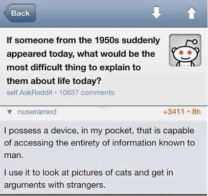 Q.  If someone from the 1950s suddenly appeared today, what would be the most difficult thing to explain to them about life today?  A.  I posses a device, in my pocket, which is capable of accessing the entirety of informnation known to man.  I use it to look at pictures of cats and get in arguments with strangers.