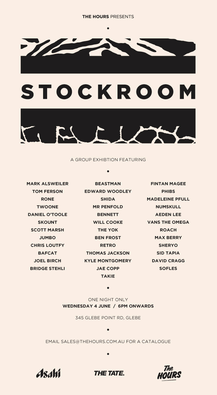 THE HOURS PRESENTS
Stockroom
A group show featuring some of Australia’s finest young artists
Over the years, The Hours (Beastman, Marty Routledge & Numskull) have produced a number of widely acclaimed art events & exhibitions around Australia and have worked with some of the most recognised young artists in a variety of different genres.
To celebrate these ties, The Hours presents ‘Stockroom’. A large group show featuring a host of artists that have either worked with us before, are working with us now, or are someone we’d like to work with in the future. A mix of connections between the artist and us, as purveyors of modern art, we believe this to be a perfect insight into if “we were to own a stockroom, this is who it would be filled with”.
Opening on the Wednesday the 4th of June at The Tate Gallery, Sydney.
Featuring:
MARK ALSWEILER, TOM FERSON, RONE, TWOONE, DANIEL O’TOOLE, SKOUNT, SCOTT MARSH, JUMBO, CHRIS LOUTFY, BAFCAT, JOEL BIRCH, BRIDGE STEHLI, BEASTMAN, EDWARD WOODLEY, SHIDA, MR PENFOLD, BENNETT, WILL COOKE, THE YOK, BEN FROST, RETRO, THOMAS JACKSON, KYLE MONTGOMERY, JAE COPP, FINTAN MAGEE, PHIBS, MADELEINE PFULL, NUMSKULL, AEDEN LEE, VANS THE OMEGA, ROACH, MAX BERRY, SHERYO, SID TAPIA, DAVID CRAGG, SOFLES, TAKIE
ONE NIGHT ONLY
WEDNESDAY 4 JUNE  /  6PM ONWARDS
345 Glebe Point Rd, Glebe
EMAIL bob@theopeninghours.com.au for press info
EMAIL sales@thehours.com.au for a catalogue
_


Facebook / Instagram / Twitter / Flickr
_



 