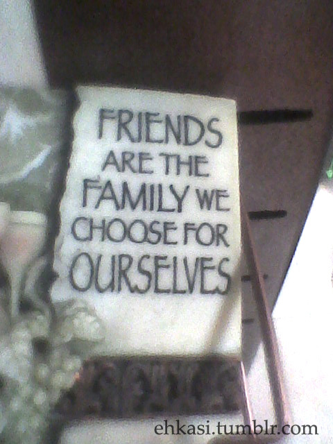 ehkasi:  “Friends are the family we choose for ourselves.” Indeed. Saw this at a bookstore when we went out. My phone ran out of battery so I used my cousin’s phone instead to take that pic.