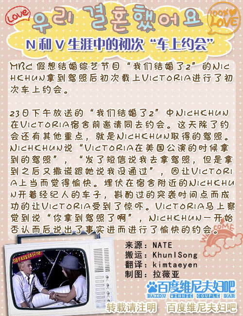 khuntorialurve:


The first car date in Khuntoria’s married life. 
MBC’s virtual married variety show “We Got Married 2“‘s Nichkun drove Victoria and had their first car date after getting his driving license. 
The episode shown on 23 Oct showed Nickhun at Victoria’s dormitory asking her for a date. Aside from the date, the other important thing is that Nichkhun got his driver’s license. Nichkun said “I got my driver’s license when Victoria was in America for a concert. After sending her a message that I am going to take my license, I lied that I did not pass.’ Because Victoria fell for it, I felt happy. Hiding near Vic’s dormitory in his manager’s car, Nichkhun managed to have a surprise attack on Victoria, causing her to be shocked. Victoria was immediately aware that Nichkhun got his driver’s license. Nickhun finally admitted that he did and they began their happy date.  
cr: chinese translation/ erinq7@ winniebar english translation/estarrz@khuntorialurve