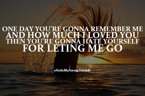 One day you’re gonna remember me and how much i loved you. Then you’re gonna hate yourself for letting me go.
