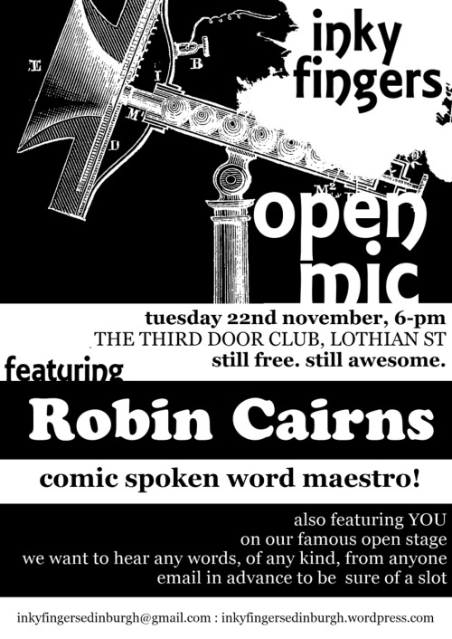 Inky Fingers Open Mic
Tuesday 22nd November, 8-11pmThe Third Door, 46 - 47 Lothian St, EH1&#160;1HB

The Inky Fingers Open Mic takes place on the fourth Tuesday of the month, from 8-11pm. It’s free to come and free for anyone to perform, regardless of style, experience, or identity. We want to hear from everybody, and we want to support everybody in performing for a friendly audience. We want your poems, your rants, your ballads, your short stories, your diaries, your experimental texts, your heart, your mind, your body. We want the essay on your summer holidays you wrote when you were four, your adolescent haiku, and extracts from your eventually-to-be-completed epic fantasy quadrilogy. We want to hear your best new work as well. And we want people to care about the way words are performed.

As well as the open mic, each night features top performers from the UK and further afield: we bring you the best in poetry, storytelling, fiction, and everything else that involves putting beautiful words in a beautiful order!

Spaces to perform are limited, so please email inkyfingersedinburgh@gmail.com to reserve a space.

Inky Fingers is an Edinburgh-based events series for writers and performers, running workshops, open mics, and special literary events. Find out more at http://inkyfingersedinburgh.wordpress.com, on Facebook, or on Twitter @InkyFingersEdin.