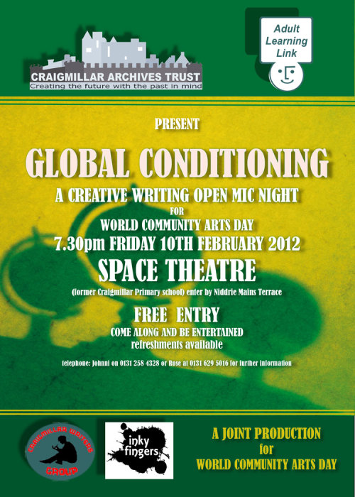 GLOBAL CONDITIONING: A Creative Writing Open Mic
for World Community Arts DayFRIDAY 10th February, 7.30pm
SPACE THEATRE, 11 Harewood Rd, CraigmillarFree entry

Craigmillar Writers Group and Inky Fingers are teaming up to bring you a brand new writing and performance event for the international celebrations of World Community Arts Day. Featuring tall tales, banter poetry, wild stories and writing of every description, this extra special performance night will be featuring writers from all walks of life, with space for you too to perform your work.

Craigmillar Writers Group is an old but new group in the Community, sponsored by the Adult Learning Link and Craigmillar Archives Trust, with the aim of supporting local people and groups in Creative Writing, reminiscences and poetry.

Inky Fingers (http://inkyfingersedinburgh.wordpress.com) is an Edinburgh-based writing and performance group staging open and exciting events for people who love words, from open mics and slams to workshops and minifests.

Together, both groups believe in throwing the stage wide open to anyone&#8217;s words: we care about supporting writers of all levels of experience, and making events where everyone can have fun.

To find out more about the event, or to sign up for an open mic slot (spaces open to absolutely anyone, but limited in number), please email inkyfingersedinburgh@gmail.com

Tickets are free but limited. Sign up at https://www.eventbrite.co.uk/event/2711493149/ to be sure to make it!