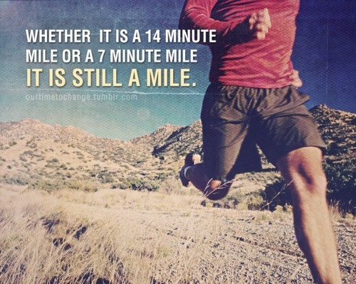 runningthinline:<br /><br />Whether it’s a 14 minute mile or a 7 minute mile, it’s still a mile. (via pinterest)<br />…fairly certain I’ve posted this before, but it bares reposting. YOU are your toughest critic; don’t judge yourself by others - you can do this, no matter how long it takes!<br />