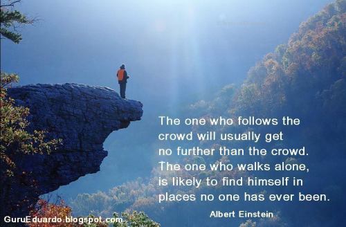 
The one who follows the crowd will usually get no further than the crowd.
The one who walks alone, is likely to find himself in places no one has ever seen.

Albert Einstein