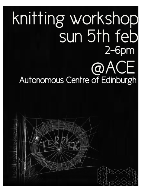 Knitting WorkshopSunday 5th February - 2-6pmAutonomous Centre of Edinburgh 
A chance to learn to knit and work on a group piece of work! It&#8217;s also a chance to meet together while we are waiting for a new building!The needles and wool will be supplied but please feel free to bring your own.ACE, 17 West Montgomery Place, Edinburgh EH7&#160;5HA