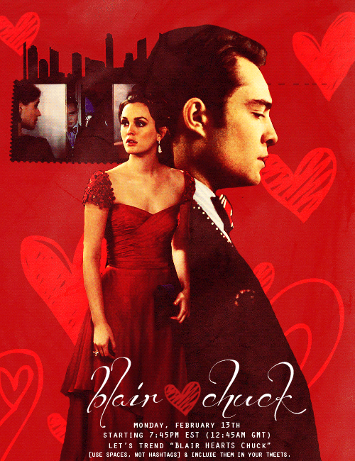 “Blair hearts Chuck”, because we all know they  are each other’s Valentines! So let’s tell the writers, by getting it  trending before and while we watch the Valentine’s Day themed 5x15.    Last Monday all episode we trended “Reunite Chuck and Blair”  worldwide! With your help we can do this again! Show your support for  Chuck and Blair on Twitter on Twitter on February 13th, starting 7:45PM EST (12:45AM GMT), let’s trend “Blair HEARTS Chuck” [use spaces, not hashtags] &amp; include them in your tweets. Stay  positive, have fun, follow us on twitter @savechuckblair  (savechuckandblair on Tumblr) and live-tweet the new episode with us!  Remember, you can also tweet yours thoughts to @GGWriters,  @JoshSchwartz76, and @CW_Network. 
