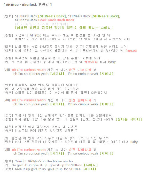 Sherlock fan chant released on SHINee official website
We are to sing along with SHINee for wordings which are in bold &amp; in square brackets.
Fan chants are in bold &amp; italic 
Romanization[Minho] SHINee’s back [SHINee’s back]SHINee’s back [SHINee’s back]SHINee’s back [back back back back] (1, 2, 3, 4, 5, 6, 7, 8 – after 27 seconds)[Lee Taemin Lee Jinki Kim Jonghyun Kim KibumChoi Minho Sherlock bitnaneun SHINee][Jonghyun] Jigeumbuteo all stop eoneu nugura haedoE hyunjangeul beoseonaseon an dwaeMyungbaekhan e sageon sokae ginjanghaji ma[Onew] Nan milshi anaeseo deo jayuroweo imi[Taemin] Neoae ddeollin soomgyeol hanakkaji nochiji ana[Onew] Eunmilhagae norin shimjangae boseok[Taemin] Neoae boolanhan geu shiseonkkaji kkweodduleosseo nan[Key] Yongeusunsangae neol chajanaesseo nan [freeze][Jonghyun] Amugeotdo moreundan eolgullo neonNae mameul heundeuleo gihwereul noryeo[Key] Du gaeae dap (Du gaeae dap)[Taemin] Gin bam [bulkkotcheoreom] teojyeo baby[All] [Oh I’m curious yeah]Sajin sok nega[Soongan miseojieo] waeOh I’m so curious yeah [SHINee]I’m so curious yeah [SHINee][Minho] Haruaedo subaek beonsshik neol ddeo-ollida ddeolchyeonaeda[Key] Nae meorisokeul chaeoon euimoon nega wonhan geosi mweonga[Jonghyun] Sorido eopsi heulreo deuneun e soongani nae mamae[Taemin] Soyongdolichyeo[All] [Oh I’m curious yeah]Sajin sok nega[Soongan geoleonawa] waeOh I’m so curious yeah [SHINee]I’m so curious yeah [SHINee][Onew] Jigeum nae apae neoneun shiljaehaji anaBoonmyung aljiman neoreul shimmoonhagaesseo[Jonghyun] Naega wonhan daedap neoneun algo isseo ne ipsooli[Minho] Bitnatda sarajyeo [Bitnaneun SHINee][Taemin] Eojjeom neon imi aratneunji moreuji nae maeumeun[Jonghyun] Aechobuteo gootgae jamgiji anasseotji negaemaneun[Key] Bumineun e anae isseoAmudo nagal su eopseoNeowa na eoddeon nugudo[Minho] Neoae modeun geotdeulae daJeunggeoreul nal balgyunhaesseoNeoreul kkok chajanaegaesseo[Taemin] Teojyeo baby[All] [Oh I’m curious yeah]Sajin sok nega[Soongan geoleonawa wae]Oh I’m so curious yeah [SHINee]I’m so curious yeah [SHINee][Minho] Tonight, SHINee’s in the house[Key] So give it up, give it up, give it up for SHINee [SHINee][Jonghyun] Give it up, give it up, give it up for SHINee [SHINee]Translation[Minho] SHINee’s back [SHINee’s back]SHINee’s back [SHINee’s back]SHINee’s back [back back back back] (1, 2, 3, 4, 5, 6, 7, 8 – after 27 seconds)[Lee Taemin Lee Jinki Kim Jonghyun Kim KibumChoi Minho Sherlock shining SHINee][Jonghyun] From this moment, all stop regardless of who you areYou can’t escape this scene, don’t be nervous of this clear incident[Onew] I’m already more comfortable in the secret room[Taemin] From your shaky breathing, I don’t miss a thing[Onew] You&#8217;re secretly after the jewel of my heart[Taemin] I’ve even pierced through that anxious focus of yours[Key] I found you on the list of suspects, I [freeze][Jonghyun] With a face pretending to be innocentYou move my heart, you’re looking for a chance[Key] Two answers (Two answers)[Taemin] This long night explodes like [fireworks], baby[All] [Oh, I’m curious yeah]Inside the picture[You suddenly smile], why?Oh, I’m so curious yeah [SHINee]I’m so curious yeah [SHINee][Minho] I think of you then push it aside several times a day[Key] Doubts fill my head, what is it that you want?[Jonghyun] Without a sound, this moment flows into my heart[Taemin] And thrashes around[All] Oh, I’m curious yeahInside the pictureYou suddenly walk out, why?Oh, I’m so curious yeah [SHINee]I’m so curious yeah [SHINee][Onew] You don’t exist before me right nowI know that clearly, but I’ll interrogate you[Jonghyun] You know the answer that I want, your lips[Minho] Shine and disappear [Shining SHINee][Taemin] How did you already know?You don’t know that my heart[Jonghyun] From the beginningWasn&#8217;t locked up tightly for you[Key] The culprit is in hereNobody can leaveNot you, not me, nobody[Minho] I’ve found the evidenceTo all of your doingsI’ll make sure to figure you out[Taemin] Explode, baby[All] [Oh, I’m curious yeah]Inside the picture[You suddenly walk out], why?Oh, I’m so curious yeah [SHINee]I’m so curious yeah [SHINee][Minho] Tonight, SHINee’s in the house[Key] So give it up, give it up, give it up for SHINee [SHINee][Jonghyun] Give it up, give it up, give it up for SHINee [SHINee] Cr. kimchi hana @ shineee.net