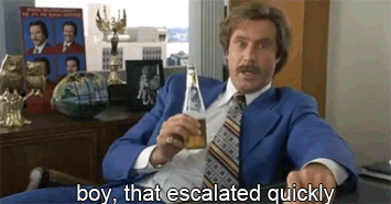 Ron Burgundy says, Boy, that escalated quickly.