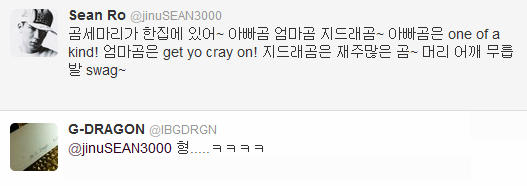 Sean x G-Dragon Twitter Convo (120916)

@jinuSEAN3000: There are three bears in a house~ Papa bear, mama bear, G-dra-bear~ Papa bear is one of a kind! Mama bear is get yo cray on! G-dra-bear is a talented bear~ Head, shoulder, knee, toes swag~@IBGDRGN: Hyung&#8230;..ㅋㅋㅋㅋ

*NOTE. - Sean is using the lyric of &#8220;Three Bear&#8221; song. You might be familiar with this song if you watch Korean Drama &#8220;Full House&#8221; ^^- Bear is &#8220;곰&#8221; (gom) in Korean, and GD&#8217;s name in Korean is &#8220;지드래곤&#8221; (ji-deu-rae-gon), so Sean use &#8220;곰&#8221; (gom) instead of &#8220;곤&#8221; (gon) 
Translated by V @bigbangforlife