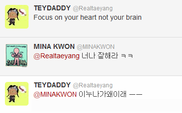 Taeyang x Mina Kwon Twitter Convo (120925)

@Realtaeyang: Focus on your heart not your brain@MINAKWON: Be good to me ㅋㅋ@Realtaeyang: Why is this noona like this ㅡㅡ

Translated by TaeyangINA