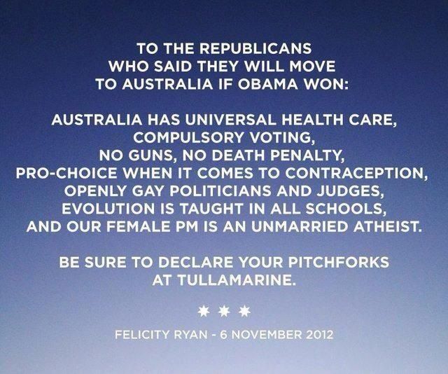 Graphic:  To the Repubicans who said they will move to Australia if Obama won:  Australia has universal health care, compulsory voting, no guns, no death penalty, pro-choice when it comes to contraception, openly gay politicians and judges, evolution is taught in all schools, and our female PM is an unmarried atheist.  Be sure to declare your pitchforks at Tullamarine.