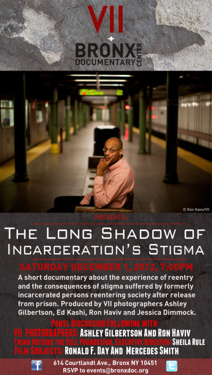 Bronx Documentary Center is pleased to partner with VII and Think Outside the Cell Foundation to present THE LONG SHADOW OF INCARCERATIONâ€™S STIGMA  A documentary short film produced by VII photographers Ashley Gilbertson, Ed Kashi, Ron Haviv and Jessica Dimmock.   Saturday, December 1  7:00PM   About the Film  A staggering 700,000 people are released from prison in the United States each year.  When formerly incarcerated persons reenter society they often face discrimination when applying for employment, housing and higher education. Some formerly incarcerated people and are even denied the right to vote. What are the struggles? What are the stories? Who are these people? And how are they helping each other to succeed and thrive?     A panel discussion will follow the screening with: VII PHOTOGRAPHERS: ASHLEY GILBERTSON and RON HAVIV THINK OUTSIDE THE CELL FOUNDATION EXECUTIVE DIRECTOR: SHEILA RULE  FILM SUBJECTS: RONALD F. DAY AND MERCEDES SMITH    &#8220;The Long Shadow of Incarceration&#8217;s Stigma&#8221; Kimberly J. Soenen â€“ Supervising Producer Contact: kimberlyjsoenen@gmail.com Francisco Fagan â€“ Editor  Suggested donation: $7 Adult, $5 Student, Free for 18 and under. 