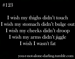 you-r-not-alone-darling:

you-r-not-alone-darling:

I wish my thighs didn’t touch
I wish my stomach didn’t bulge out
I wish my cheeks didn’t droop
I wish my arms didn’t jiggle
I wish I wasn’t fat

Okay, so this is something I posted months ago, and it’s a post that has gone tumblr famous. I’ve realized that now, I need to stop wishing for beauty and start working for it. Though everyone is beautiful in so many ways, keeping a healthy body is important too, and helps people not only physically, but emotionally too :) Lately, I’ve begun to follow fitblrs and they’ve helped me so much, they inspire me and they’re the reason why I stopped starving myself at a certain time. Losing weight the healthy way, and not by starving yourself is better than needing to lose weight while being unhappy. Work hard for what you want, and you’ll get there :) xxx
