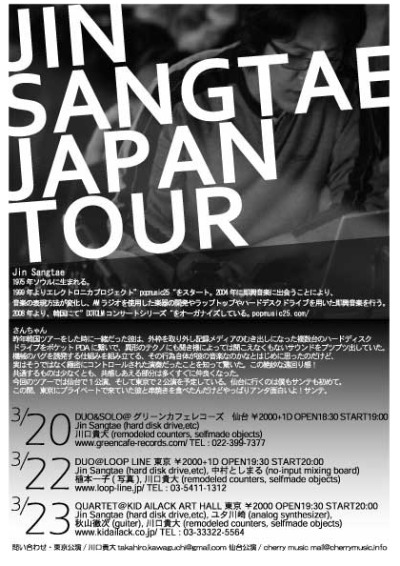韓国からJin Sangtaeがやってくる！

3.20　Jin Sangtae JAPAN TOUR &#8220;DUO&amp;SOLO@グリーンカフェレコーズ&#8221;
グリーンカフェレコーズ 仙台
￥2000+1D OPEN18:30 START19:00
Jin Sangtae(hard disk drive,etc),川口貴大(remodeled counters, selfmade objects) DUO&amp;SOLO

3.22　Jin Sangtae JAPAN TOUR &#8220;DUO@LOOP LINE&#8221;
LOOP LINE 東京
￥2000+1D OPEN19:30 START20:00
Jin Sangtae(hard disk drive,etc),中村としまる(no-input mixing board) DUO
植本一子(写真),川口貴大(remodeled counters, selfmade objects) DUO

3.23　Jin Sangtae JAPAN TOUR &#8220;QUARTET@KID AILACK ART HALL&#8221;
KID AILACK ART HALL 東京
￥2000 OPEN19:30 START20:00
Jin Sangtae(hard disk drive,etc),ユタカワサキ(analog synthesizer), 秋山徹次(guiter),
ユタ川崎(analog synthesizer), 川口貴大(remodeled counters, selfmade objects) QUARTET
www.kidailack.co.jp/ TEL&#160;: 03-33322-5564
