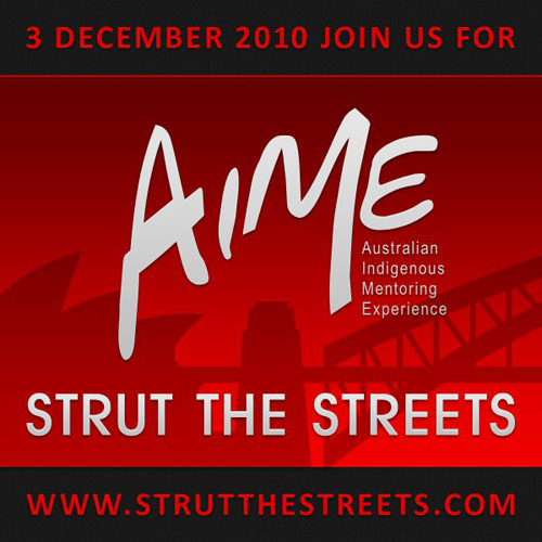 STRUT THE STREETS WITH AIME On the 3rd of December, the guys from Australian Indigenous Mentoring Experience are sending the message to Indigenous kids around the nation that there is no such thing as shame. AIME is an amazing Indigenous mentoring program based in Sydney, focusing on increasing the performance of Indigenous kids at school. Their Strut The Streets journey goes from Martin Place to the Opera House in Sydney&#8217;s CBD. You can get involved by buying a ticket to participate in the parade or making a donation over here.