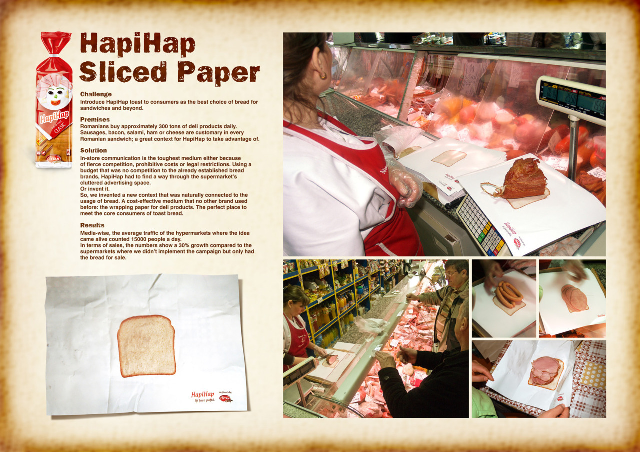HapiHap: Sliced Paper
An innovative and cost-effective way to attract the target market through a medium never used before for any advertising campaign: wrapping paper for deli products. On these paper is the HapiHap sliced bread and the logo in the corner and customers who order their deli products will see their meats on this bread.
The results? They received 15,000 people per day and an increase of 30% in HapiHap sales compared to other supermarkets that did not have this campaign implemented.
Credits:Advertising Agency: Grey, Bucharest, Romania Creative Director: Claudiu Dobrita Head of Art: Bob Toma Head of Copy: Alex Strimbeanu Producer: Mihai Draghici Senior Account Director: MIhaela Bourceanu Published: March 2011
