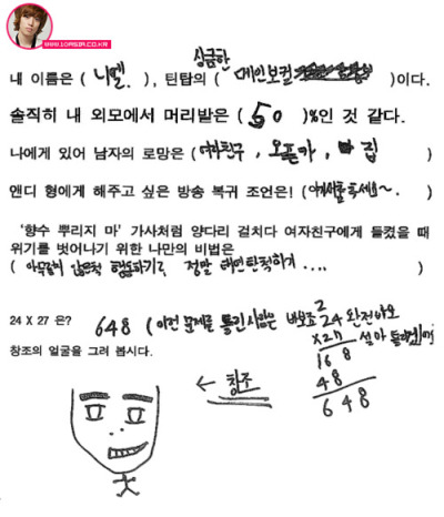 bosung:   My name is Niel, I am Teen Top’s fresh main vocal.  To be honest, I think that my appearance from head to toe is 50%  For me as a man, my hope is girlfriend, sports car, house.  My request to Andy to return to broadcasting is! Dance the baby bird dance~.  My trick to getting out of the situation of my girlfriend finding out I cheated on her, like in the ‘Don’t Spray Perfume’ music video is: Pretend nothing is wrong? Be really nonchalant….  24 x 27 is? 648 (If you get this question wrong you are a fool, a total fool. Did you think I’d get this wrong?)  Draw Changjo’s face. Changjo  trans.cr; bosung @ tumblr