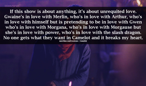 If this show is about anything, it’s about unrequited love. Gwaine&#8217;s in love with Merlin, who&#8217;s in love with Arthur, who&#8217;s in love with himself but is pretending to be in love with Gwen who&#8217;s in love with Morgana, who&#8217;s in love with Morgause but she&#8217;s in love with power, who&#8217;s in love with the slash dragon. No one gets what they want in Camelot and it breaks my heart.