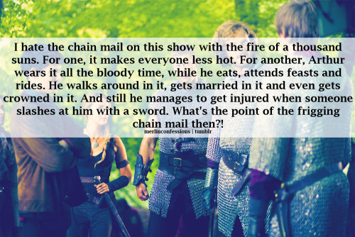 I hate the chain mail on this show with the fire of a thousand suns. For one, it makes everyone less hot. For another, Arthur wears it all the bloody time, while he eats, attends feasts and rides. He walks around in it, gets married in it and even gets crowned in it. And still he manages to get injured when someone slashes at him with a sword. What&#8217;s the point of the frigging chain mail then?!