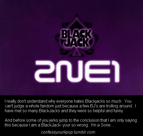 I really don’t understand why everyone hates BlackJacks so much.  You can’t judge a whole fandom just because a few BJ’s are trolling around.  I have met so many Blackjacks and they were so helpful and funny. And before some of you jerks jump to the conclusion that I am only saying this because I’m a BlackJack- your so wrong.  I’m a Sone….